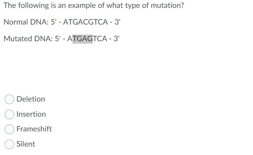 The following is an example of what type of mutation?
Normal DNA: 5' - ATGACGTCA - 3'
Mutated DNA: 5' - ATGAGTCA - 3'
Deletion
Insertion
Frameshift
Silent
