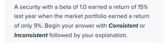 A security with a beta of 1.0 earned a return of 15%
last year when the market portfolio earned a return
of only 9%. Begin your answer with Consistent or
Inconsistent followed by your explanation.
