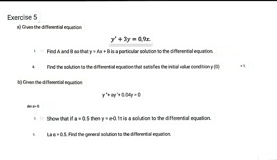 Exercise 5
a) Given the differential equation
y' + 3y = 0,9x.
%3D
Find A and B so that y = Ax+Bis a particular solution to the differential equation.
ii.
Find the solution to the differential equation that satisfies the initial value condition y (0)
= 1.
b) Given the differential equation
y "+ ay '+ 0.04y = 0
der a> 0.
i. Show that if a = 0.5 then y e-0.1t is a solution to the differential equation.
La a = 0.5. Find the general solution to the differential equation.
ii.
