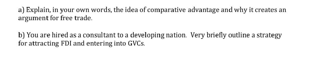 a) Explain, in your own words, the idea of comparative advantage and why it creates an
argument for free trade.
b) You are hired as a consultant to a developing nation. Very briefly outline a strategy
for attracting FDI and entering into GVCS.
