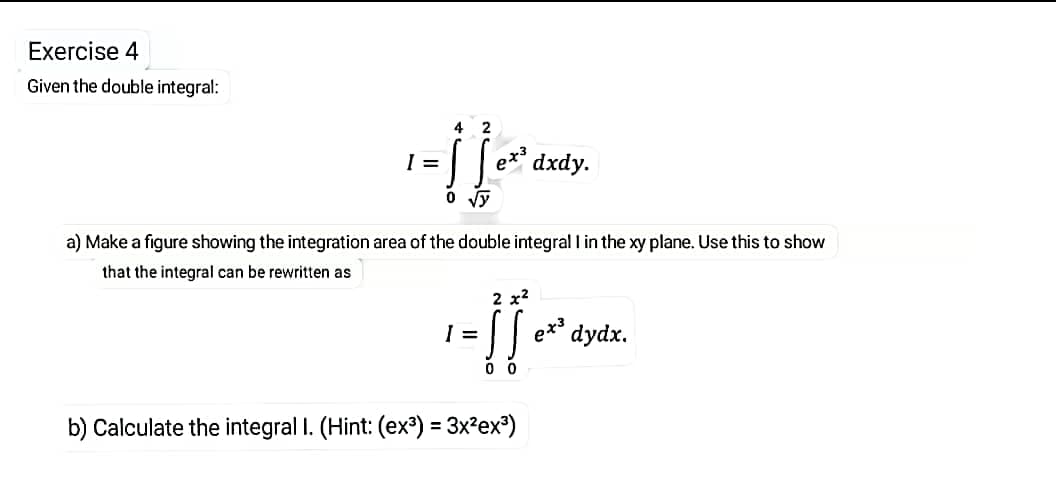 Exercise 4
Given the double integral:
4
=
e*³ dxdy.
a) Make a figure showing the integration area of the double integral l in the xy plane. Use this to show
that the integral can be rewritten as
2 x2
I =
dydx.
eta
b) Calculate the integral I. (Hint: (ex³) = 3x²ex³)
%3D
1.
