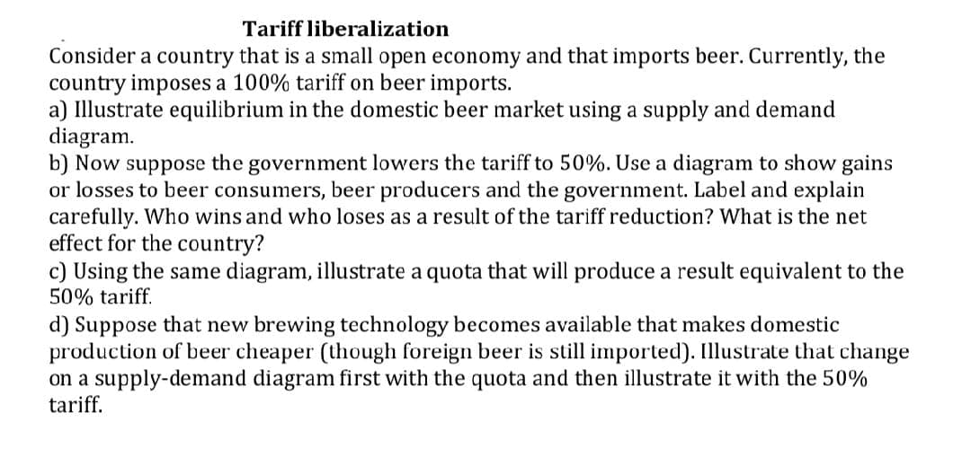 Tariff liberalization
Consider a country that is a small open economy and that imports beer. Currently, the
country imposes a 100% tariff on beer imports.
a) Illustrate equilibrium in the domestic beer market using a supply and demand
diagram.
b) Now suppose the government lowers the tariff to 50%. Use a diagram to show gains
or losses to beer consumers, beer producers and the government. Label and explain
carefully. Who wins and who loses as a result of the tariff reduction? What is the net
effect for the country?
c) Using the same diagram, illustrate a quota that will produce a result equivalent to the
50% tariff.
d) Suppose that new brewing technology becomes available that makes domestic
production of beer cheaper (though foreign beer is still imported). Illustrate that change
on a supply-demand diagram first with the quota and then illustrate it with the 50%
tariff.
