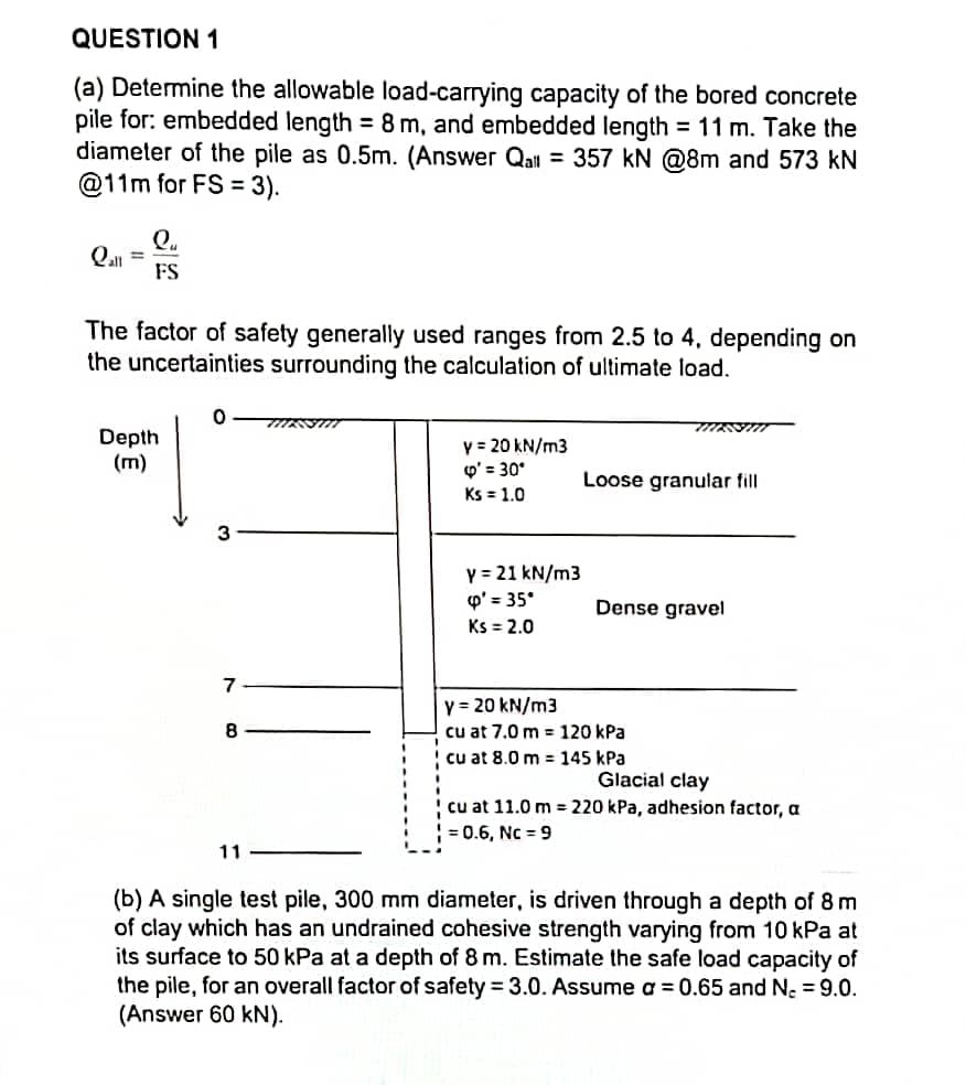 QUESTION 1
(a) Determine the allowable load-carrying capacity of the bored concrete
pile for: embedded length = 8 m, and embedded length = 11 m. Take the
diameter of the pile as 0.5m. (Answer Qal = 357 kN @8m and 573 kN
@11m for FS = 3).
Q.
Qal
FS
%3D
The factor of safety generally used ranges from 2.5 to 4, depending on
the uncertainties surrounding the calculation of ultimate load.
Depth
(m)
y = 20 kN/m3
Q' = 30°
Ks = 1.0
Loose granular fill
Y = 21 kN/m3
p' = 35°
Ks = 2.0
Dense gravel
7
y = 20 kN/m3
cu at 7.0 m = 120 kPa
cu at 8.0 m = 145 kPa
8
Glacial clay
! cu at 11.0 m = 220 kPa, adhesion factor, a
= 0.6, Nc = 9
11
(b) A single test pile, 300 mm diameter, is driven through a depth of 8 m
of clay which has an undrained cohesive strength varying from 10 kPa at
its surface to 50 kPa at a depth of 8 m. Estimate the safe load capacity of
the pile, for an overall factor of safety = 3.0. Assume a 0.65 and N, = 9.0.
(Answer 60 kN).
