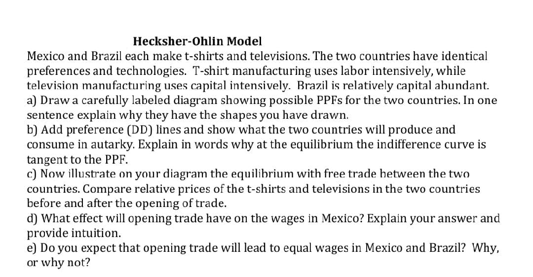 Hecksher-Ohlin Model
Mexico and Brazil each make t-shirts and televisions. The two countries have identical
preferences and technologies. T-shirt manufacturing uses labor intensively, while
television manufacturing uses capital intensively. Brazil is relatively capital abundant.
a) Draw a carefully labeled diagram showing possible PPFS for the two countries. In one
sentence explain why they have the shapes you have drawn.
b) Add preference (DD) lines and show what the two countries will produce and
consume in autarky. Explain in words why at the equilibrium the indifference curve is
tangent to the PPF.
c) Now illustrate on your diagram the equilibrium with free trade hetween the two
countries. Compare relative prices of the t-shirts and televisions in the two countries
before and after the opening of trade.
d) What effect will opening trade have on the wages in Mexico? Explain your answer and
provide intuition.
e) Do you expect that opening trade will lead to equal wages in Mexico and Brazil? Why,
or why not?
