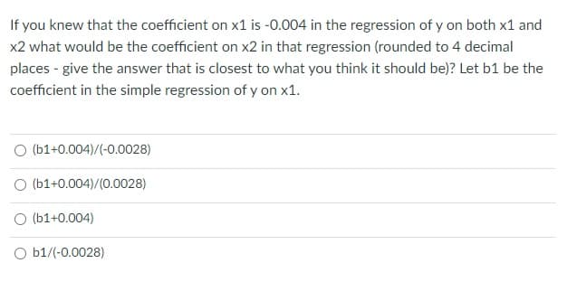 If you knew that the coefficient on x1 is -0.004 in the regression of y on both x1 and
x2 what would be the coefficient on x2 in that regression (rounded to 4 decimal
places - give the answer that is closest to what you think it should be)? Let b1 be the
coefficient in the simple regression of y on x1.
O (b1+0.004)/(-0.0028)
O (b1+0.004)/(0.0028)
O (b1+0.004)
O b1/(-0.0028)
