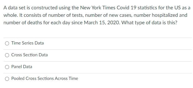 A data set is constructed using the New York Times Covid 19 statistics for the US as a
whole. It consists of number of tests, number of new cases, number hospitalized and
number of deaths for each day since March 15, 2020. What type of data is this?
O Time Series Data
Cross Section Data
O Panel Data
O Pooled Cross Sections Across Time
