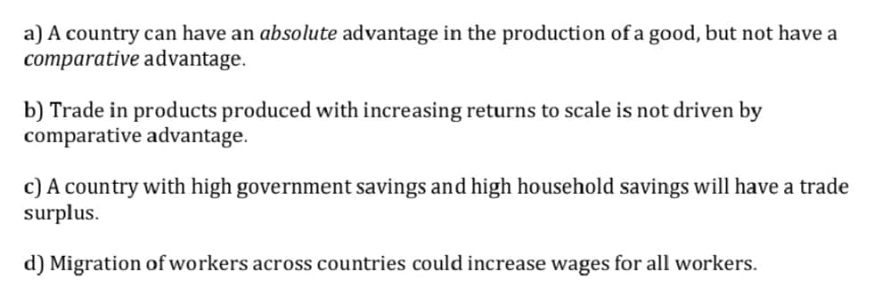 a) A country can have an absolute advantage in the production of a good, but not have a
comparative advantage.
b) Trade in products produced with increasing returns to scale is not driven by
comparative advantage.
c) A country with high government savings and high household savings will have a trade
surplus.
d) Migration of workers across countries could increase wages for all workers.
