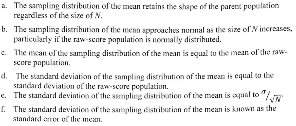 a. The sampling distribution of the mean retains the shape of the parent population
regardless of the size of N.
b. The sampling distribution of the mean approaches normal as the size of N increases,
particularly if the raw-score population is normally distributed.
c. The mean of the sampling distribution of the mean is equal to the mean of the raw-
score population.
d.
The standard deviation of the sampling distribution of the mean is equal to the
standard deviation of the raw-score population.
f.
e. The standard deviation of the sampling distribution of the mean is equal to /√N
The standard deviation of the sampling distribution of the mean is known as the
standard error of the mean.