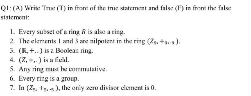 Q1: (A) Write True (T) in front of the true statement and false (F) in front the false
statement:
1. Every subset of a ring R is also a ring.
2. The elements 1 and 3 are nilpotent in the ring (Z9, +9,9).
3. (R, +,.) is a Boolean ring.
4. (Z, +,.) is a field.
5. Any ring must be commutative.
6. Every ring is a group.
7. In (Z5, +5,-5), the only zero divisor element is 0.