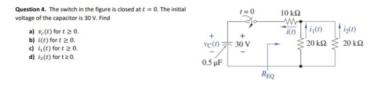 Question 4. The switch in the figure is closed at t = 0. The initial
voltage of the capacitor is 30 V. Find
a) vc(t) for t≥ 0.
b) i(t) for t≥ 0.
c) i(t) for t≥ 0.
d) i₂(t) for t≥ 0.
+
vc(t)
0.5 μF
t=0
30 V
REQ
10 kQ2
tij(1) fi₂(1)
20 ΚΩ
i(t) i(t)
20 ΚΩ
