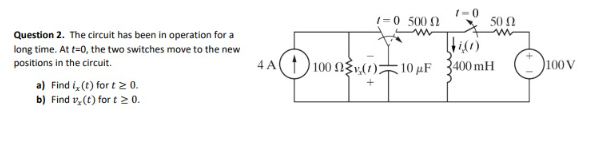 Question 2. The circuit has been in operation for a
long time. At t=0, the two switches move to the new
positions in the circuit.
a) Find i, (t) for t≥ 0.
b) Find v, (t) fort 20.
1-0 500 0
4A(1100 0(0)7
10 μF
1-0
50 Ω
400mH
100 V