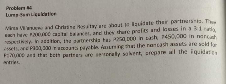 Problem #4
Lump-Sum Liquidation
Mima Villanueva and Christine Resultay are about to liquidate their partnership. They
each have P200,000 capital balances, and they share profits and losses in a 3:1 ratio
respectively. In addition, the partnership has P250,000 in cash, P450,000 in noncash
assets, and P300,000 in accounts payable. Assuming that the noncash assets are sold for
P170,000 and that both partners are personally solvent, prepare all the iiquidation
entries.
