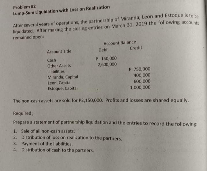 Problem #2
Lump-Sum Liquidation with Loss on Realization
After several years of operations, the partnership of Miranda, Leon and Estoque is to be
liquidated. After making the closing entries on March 31, 2019 the following accounts
remained open:
Account Balance
Credit
Account Title
Debit
P 150,000
2,600,000
Cash
Other Assets
P 750,000
400,000
600,000
Liabilities
Miranda, Capital
Leon, Capital
Estoque, Capital
1,000,000
The non-cash assets are sold for P2,150,000. Profits and losses are shared equally.
Required;
Prepare a statement of partnership liquidation and the entries to record the following:
1. Sale of all non-cash assets.
2. Distribution of loss on realization to the partners.
3. Payment of the liabilities.
4. Distribution of cash to the partners.
