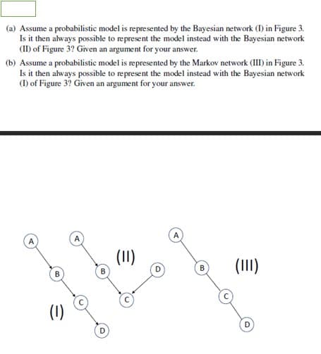 (a) Assume a probabilistic model is represented by the Bayesian network (I) in Figure 3.
Is it then always possible to represent the model instead with the Bayesian network
(I) of Figure 3? Given an argument for your answer.
(b) Assume a probabilistic model is represented by the Markov network (III) in Figure 3.
Is it then always possible to represent the model instead with the Bayesian network
(1) of Figure 3? Given an argument for your answer.
(1I)
(III)
B
(1)
D
