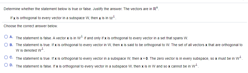 Determine whether the statement below is true or false. Justify the answer. The vectors are in R".
If x is orthogonal to every vector in a subspace W, then x is in wt.
Choose the correct answer below.
O A. The statement is false. A vector x is in W if and only if x is orthogonal to every vector in a set that spans W.
B. The statement is true. If x is orthogonal to every vector in W, then x is said to be orthogonal to W. The set of all vectors x that are orthogonal to
W is denoted w
O C. The statement is true. If x is orthogonal to every vector in a subspace W, then x = 0. The zero vector is in every subspace, so x must be in w+.
O D. The statement is false. If x is orthogonal to every vector in a subspace W, then x is in W and so x cannot be in W+.
