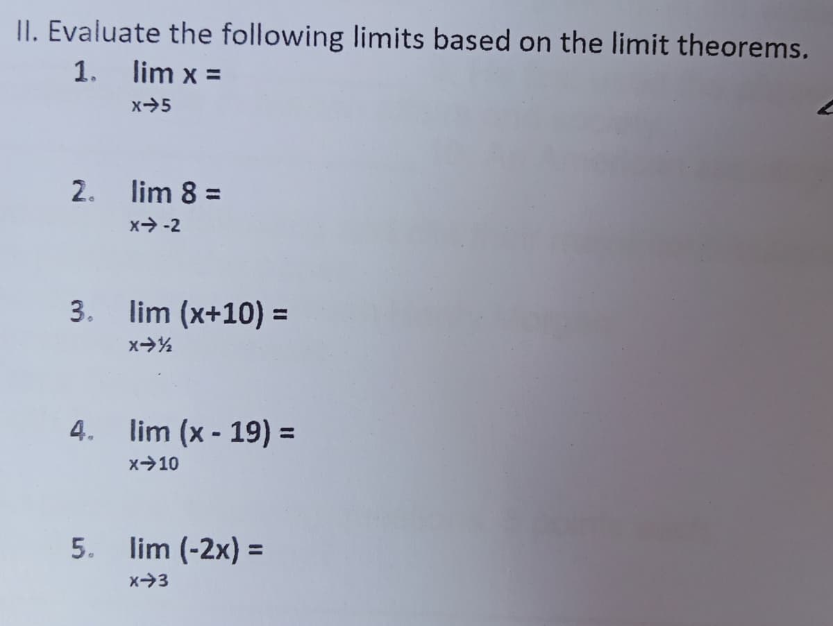 II. Evaluate the following limits based on the limit theorems.
1. lim x =
x->5
2.
lim 8 =
x> -2
3. lim (x+10) =
lim (x - 19) =
x>10
5.
lim (-2x) =
%3D
x-3
