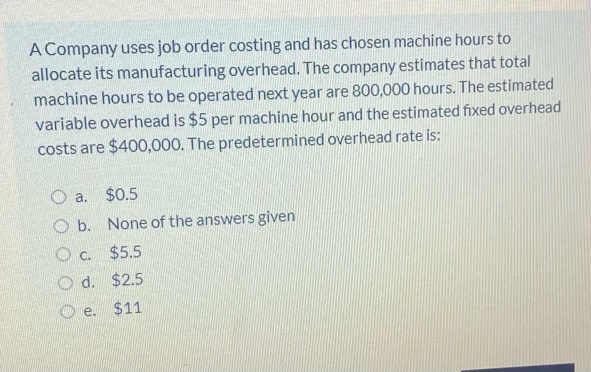 A Company uses job order costing and has chosen machine hours to
allocate its manufacturing overhead. The company estimates that total
machine hours to be operated next year are 800,000 hours. The estimated
variable overhead is $5 per machine hour and the estimated fixed overhead
costs are $400,000. The predetermined overhead rate is:
a. $0.5
O b. None of the answers given
O c.
$5.5
O d. $2.5
O e.
$11
