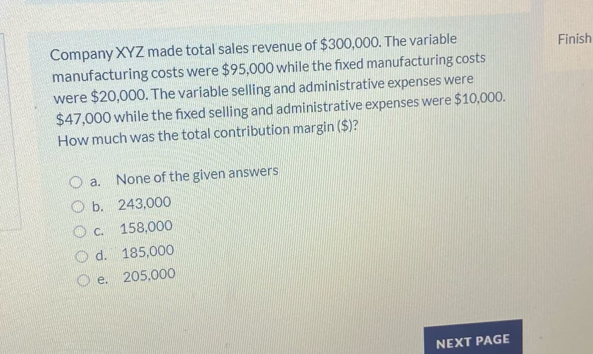Company XYZ made total sales revenue of $300,000. The variable
manufacturing costs were $95,000 while the fixed manufacturing costs
were $20,000. The variable selling and administrative expenses were
$47,000 while the fixed selling and administrative expenses were $10,000.
How much was the total contribution margin ($)?
Finish
a.
None of the given answers
O b. 243,000
O c. 158,000
O d. 185,000
O e.
205.000
NEXT PAGE
