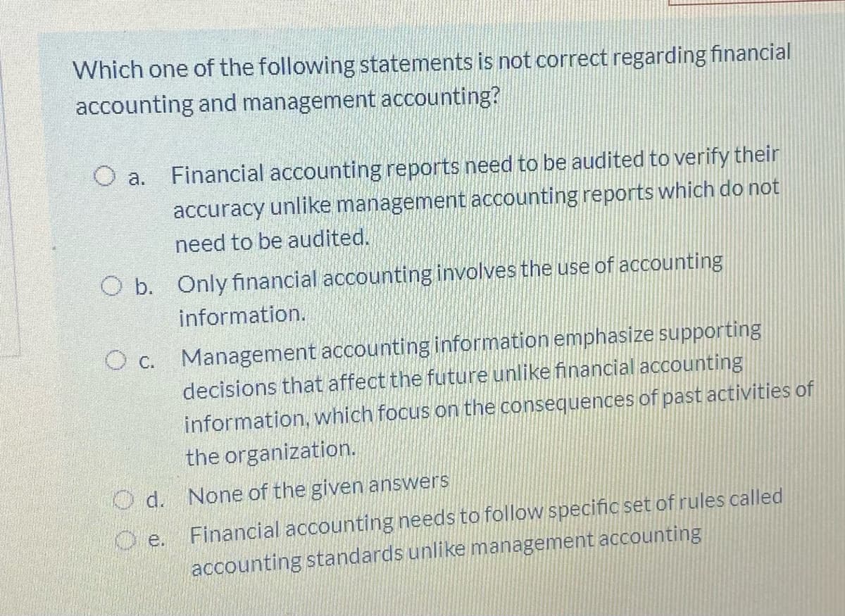 Which one of the following statements is not correct regarding financial
accounting and management accounting?
O a.
Financial accounting reports need to be audited to verify their
accuracy unlike management accounting reports which do not
need to be audited.
O b. Only financial accounting involves the use of accounting
information.
Management accounting information emphasize supporting
decisions that affect the future unlike financial accounting
information, which focus on the consequences of past activities of
the organization.
O c.
O d. None of the given answers
Financial accounting needs to follow specific set of rules called
accounting standards unlike management accounting
O e.
