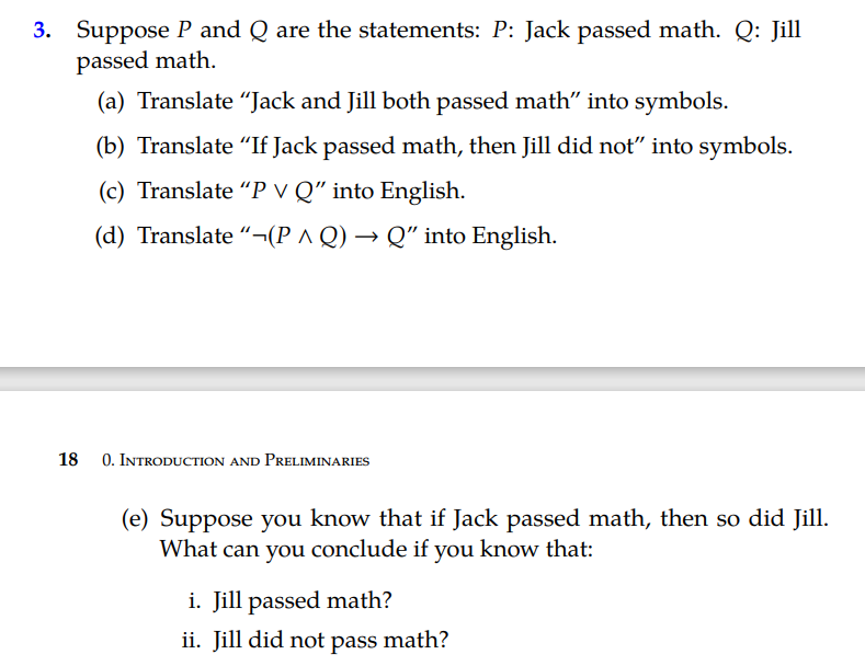 3. Suppose P and Q are the statements: P: Jack passed math. Q: Jill
passed math.
(a) Translate “Jack and Jill both passed math" into symbols.
(b) Translate "If Jack passed math, then Jill did not" into symbols.
(c) Translate "P v Q" into English.
(d) Translate “¬(P ^ Q) → Q" into English.
18
0. INTRODUCTION AND PRELIMINARIES
(e) Suppose you know that if Jack passed math, then so did Jill.
What can you conclude if you know that:
i. Jill passed math?
ii. Jill did not pass math?

