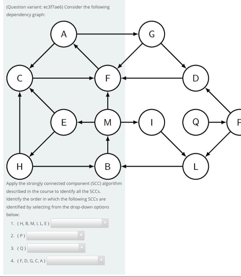 (Question variant: ec3f7ae6) Consider the following
dependency graph:
A
F
D
E
M
H
В
L
Apply the strongly connected component (SCC) algorithm
described in the course to identify all the sccs.
Identify the order in which the following SCCS are
identified by selecting from the drop-down options
below:
1. {H, B, M, I, L, E }
2. {P}
3. (Q}
4. {F, D, G, C, A }
