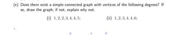 (e) Does there exist a simple connected graph with vertices of the following degrees? If
so, draw the graph; if not, explain why not.
(i) 1,2, 2, 3, 4, 4, 5;
(ii) 1,2,3, 4, 4,6;
