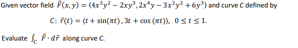 Given vector field F(x, y) = (4x³y? – 2xy³,2x*y – 3x?y² +6y³) and curve C defined by
C: 7(t) = (t+ sin(nt),3t + cos (Tt)), 0<t< 1.
Evaluate S. Fdř along curve C.
