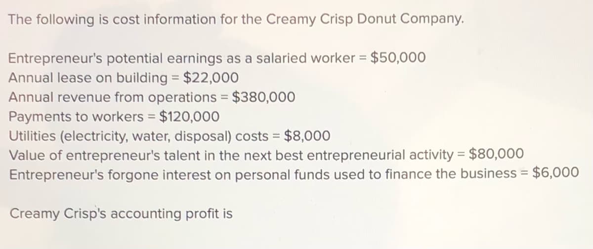 The following is cost information for the Creamy Crisp Donut Company.
Entrepreneur's potential earnings as a salaried worker = $50,000
Annual lease on building = $22,000
Annual revenue from operations = $380,000
Payments to workers = $120,000
Utilities (electricity, water, disposal) costs = $8,000
Value of entrepreneur's talent in the next best entrepreneurial activity = $80,000
Entrepreneur's forgone interest on personal funds used to finance the business = $6,000
%3D
%3D
Creamy Crisp's accounting profit is
