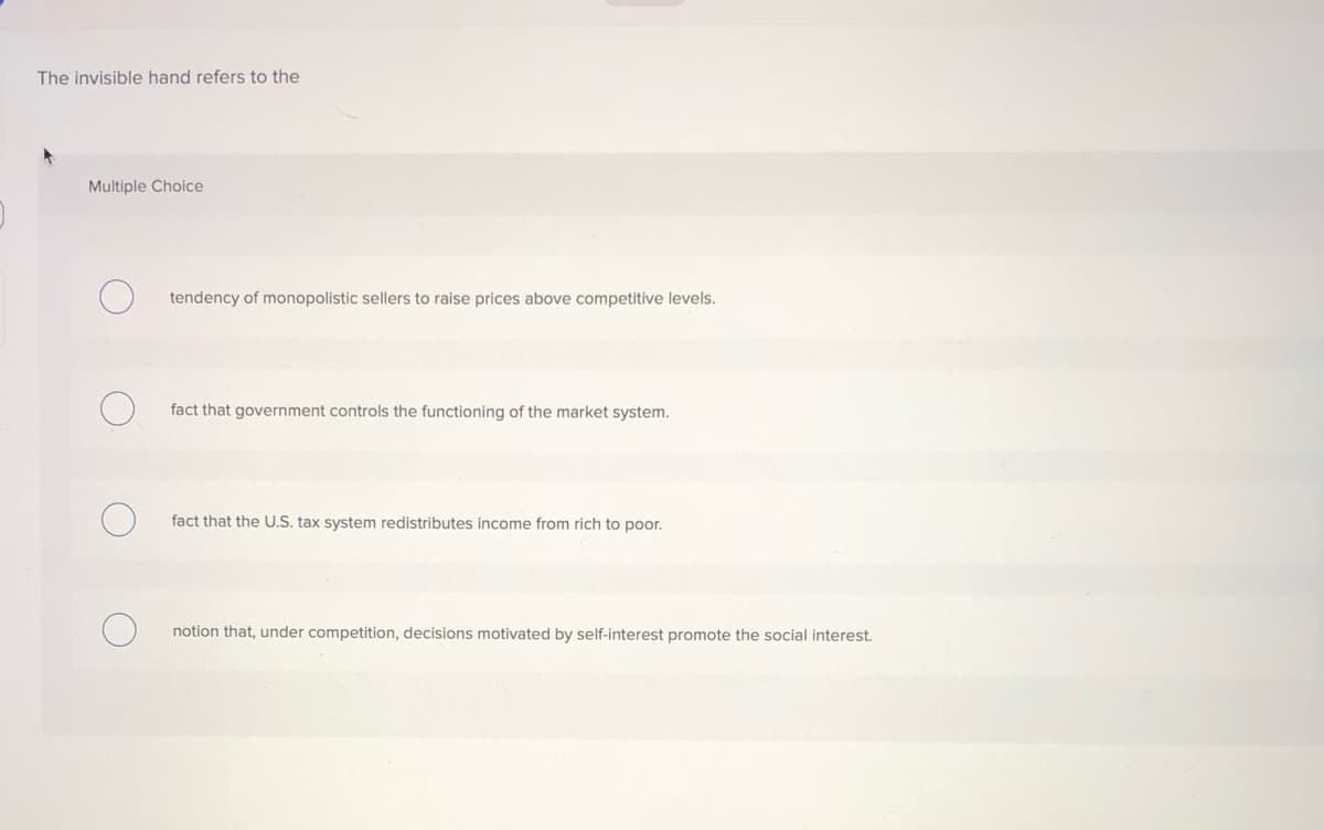 The invisible hand refers to the
Multiple Choice
tendency of monopolistic sellers to raise prices above competitive levels.
fact that government controls the functioning of the market system.
fact that the U.S. tax system redistributes income from rich to poor.
notion that, under competition, decisions motivated by self-interest promote the social interest.
