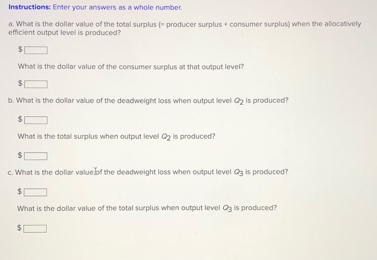 Instructions: Enter your answers as a whole number.
a. What is the dollar value of the total surplus (= producer surplus + consumer surplus) when the allocatively
efficient output level is produced?
24
What is the dollar value of the consumer surplus at that output level?
2$
b. What is the dollar value of the deadweight loss when output level Q2 is produced?
24
What is the total surplus when output level Q2 is produced?
24
c. What is the dollar valueof the deadweight loss when output level Q3 is produced?
24
What is the dollar value of the total surplus when output level Q3 is produced?

