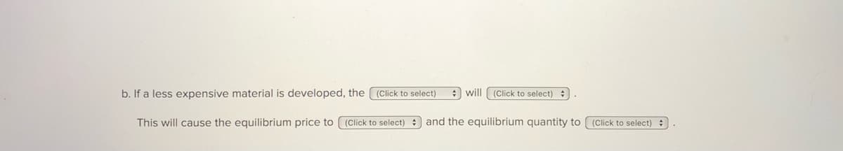 b. If a less expensive material is developed, the (Click to select)
: will ( (Click to select) :
This will cause the equilibrium price to (Click to select) and the equilibrium quantity to ((Click to select) :
