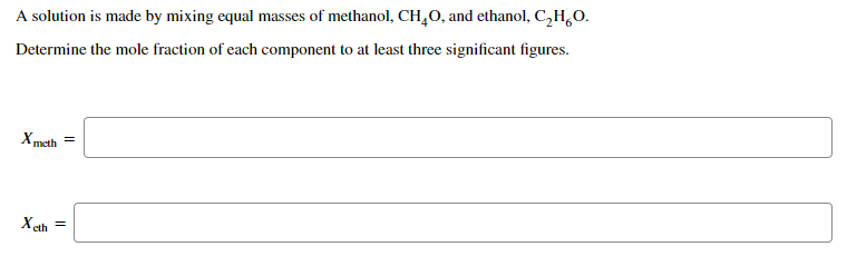 A solution is made by mixing equal masses of methanol, CH,O, and ethanol, C,H,O.
Determine the mole fraction of each component to at least three significant figures.
Xmeth =
X ah
