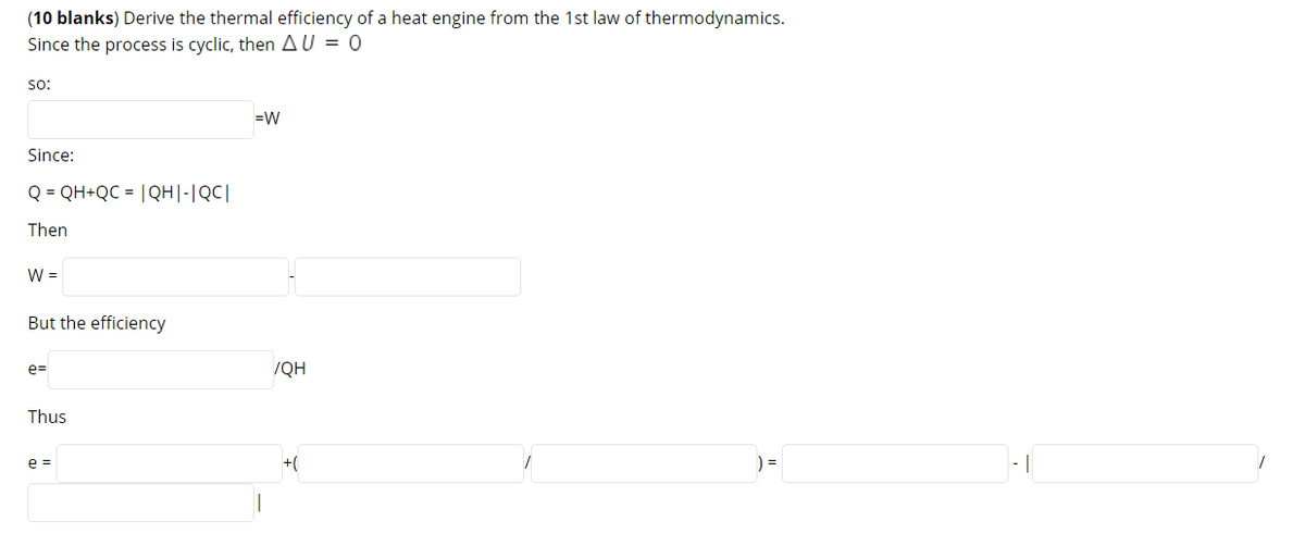 (10 blanks) Derive the thermal efficiency of a heat engine from the 1st law of thermodynamics.
Since the process is cyclic, then AU = 0
so:
=W
Since:
Q = QH+QC = |QH|-|QC|
Then
W =
But the efficiency
e=
/QH
Thus
+(
) =
- |
e =
