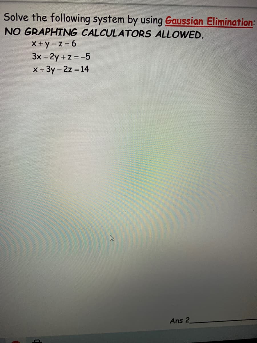 Solve the following system by using Gaussian Elimination:
NO GRAPHING CALCULATORS ALLOWED.
X+y-z=6
3x - 2y + z = -5
X+ 3y - 2z = 14
Ans 2
