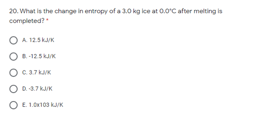 20. What is the change in entropy of a 3.0 kg ice at 0.0°C after melting is
completed? *
А. 12.5 kJ/K
B. -12.5 kJ/K
C. 3.7 kJ/K
D. -3.7 kJ/K
E. 1.0x103 kJ/K
