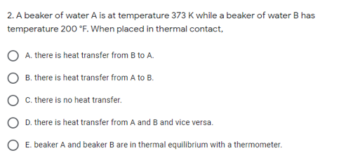 2. A beaker of water A is at temperature 373 K while a beaker of water B has
temperature 200 °F. When placed in thermal contact,
A. there is heat transfer from B to A.
B. there is heat transfer from A to B.
C. there is no heat transfer.
D. there is heat transfer from A and B and vice versa.
E. beaker A and beaker B are in thermal equilibrium with a thermometer.
