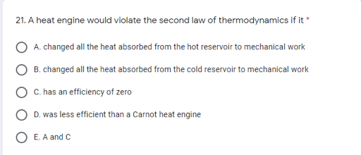 21. A heat engine would violate the second law of thermodynamics if it *
O A. changed all the heat absorbed from the hot reservoir to mechanical work
O B. changed all the heat absorbed from the cold reservoir to mechanical work
C. has an efficiency of zero
O D. was less efficient than a Carnot heat engine
O E. A and C
