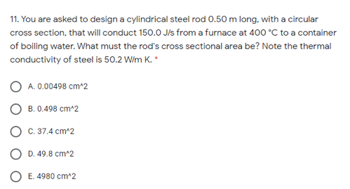 11. You are asked to design a cylindrical steel rod 0.50 m long, with a circular
cross section, that will conduct 150.0 Jls from a furnace at 400 °C to a container
of boiling water. What must the rod's cross sectional area be? Note the thermal
conductivity of steel is 50.2 W/m K. *
A. 0.00498 cm^2
O B. 0.498 cm*2
O c. 37.4 cm^2
O D. 49.8 cm^2
O E. 4980 cm^2
