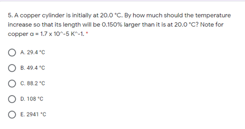 5. A copper cylinder is initially at 20.0 °C. By how much should the temperature
increase so that its length will be 0.150% larger than it is at 20.0 °C? Note for
copper a = 1.7 x 10^-5 K^-1. *
A. 29.4 °C
B. 49.4 °C
C. 88.2 °C
D. 108 °C
O E. 2941 *c

