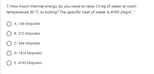 7. How much thermal energy do you need to raise 1.0 kg of water at room
temperature 35 °C to boiling? The specific heat of water is 4190 J/kg-K. *
A. 136 kilojoules
B. 272 kilojoules
C. 54 kilojoules
D. 1416 kilojoules
O E. 4190 kilojoules
