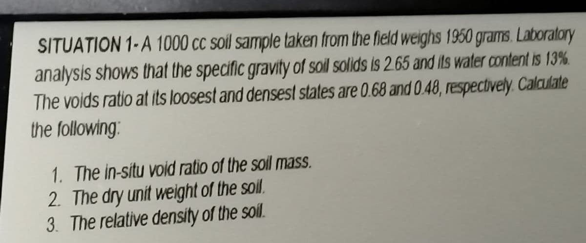 SITUATION 1-A 1000 cc soil sample taken from the field weighs 1950 grams. Laboratory
analysis shows that the specific gravity of soil solids is 2.65 and its water content is 13%.
The voids ratio at its loosest and densest states are 0.68 and 0.48, respectively. Calculate
the following:
1. The in-situ void ratio of the soil mass.
2. The dry unit weight of the soil.
3. The relative density of the soil.