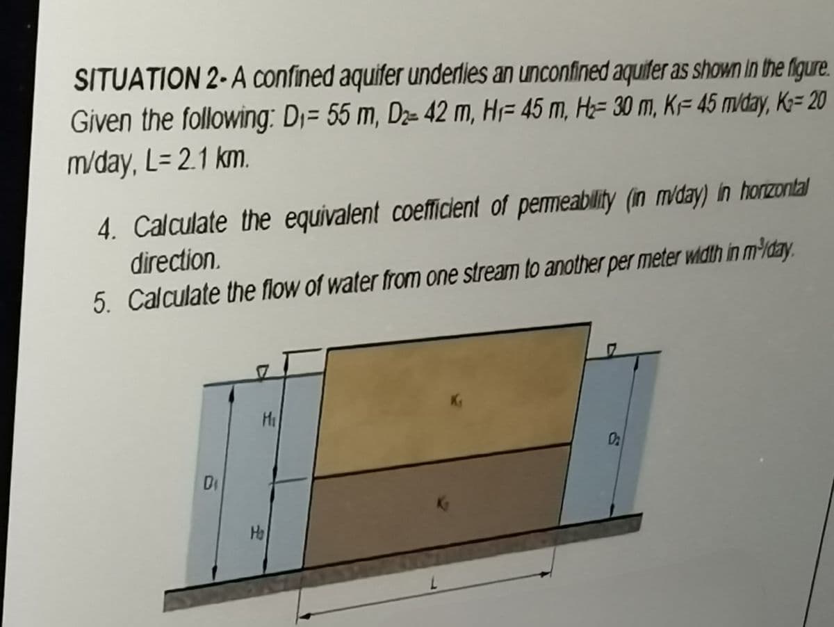 SITUATION 2-A confined aquifer underlies an unconfined aquifer as shown in the figure.
Given the following: D₁= 55 m, D₂- 42 m, H 45 m, H₂= 30 m, KF 45 mvday, K₂= 20
m/day, L= 2.1 km.
4. Calculate the equivalent coefficient of permeability (in m/day) in horizontal
direction.
5. Calculate the flow of water from one stream to another per meter width in m³/day.
Di
M₁
H₂
0₂