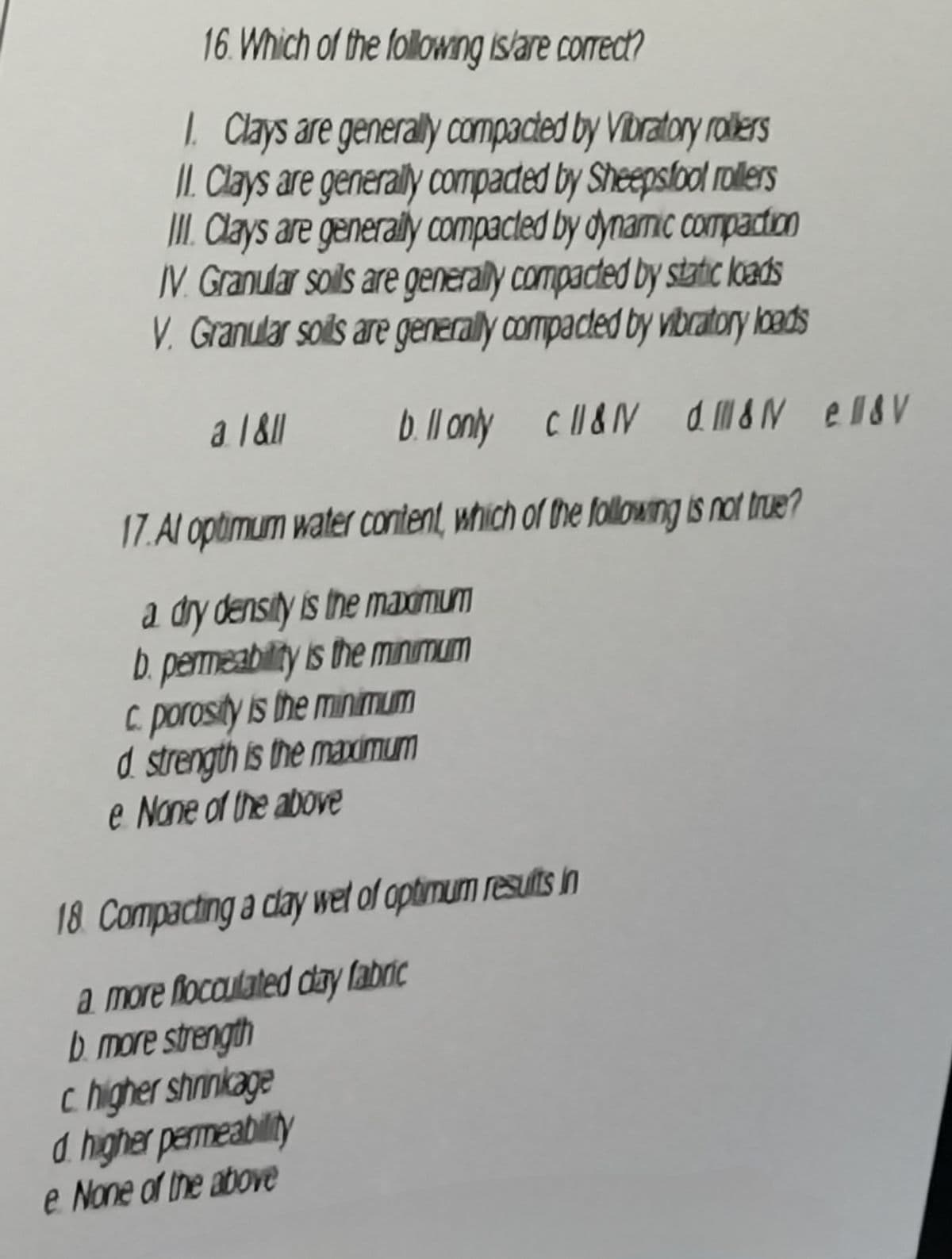 16. Which of the following is/are correct?
1. Clays are generally compacted by Vibratory rollers
II. Clays are generally compacted by Sheepsfool rollers
III. Clays are generally compacted by dynamic compaction
IV. Granular soils are generally compacted by static loads
V. Granular soils are generally compacted by vibratory loads
a 1&11
b. ll only c ll&NV d. ll&NV en&v
17.Al optimum water content, which of the following is not true?
a dry density is the maximum
b. permeability is the minimum
c. porosity is the minimum
d. strength is the maximum
e None of the above
18. Compacting a clay wet of optimum results in
a more flocculated clay fabric
b. more strength
c. higher shrinkage
d. higher permeability
e None of the above