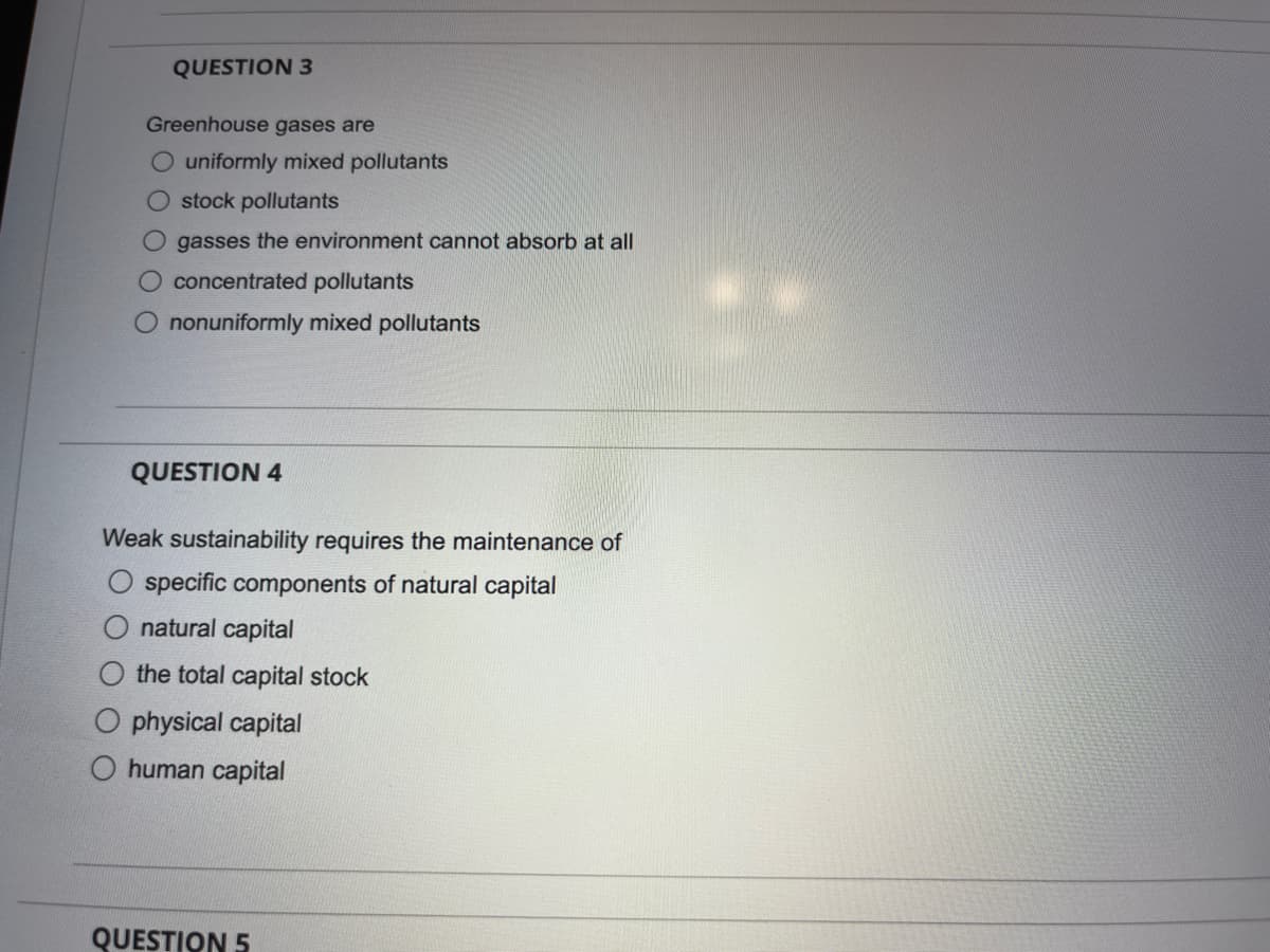 QUESTION 3
Greenhouse gases are
uniformly mixed pollutants
O stock pollutants
Ogasses the environment cannot absorb at all
O concentrated pollutants
nonuniformly mixed pollutants
QUESTION 4
Weak sustainability requires the maintenance of
specific components of natural capital
natural capital
the total capital stock
O physical capital
O human capital
QUESTION 5