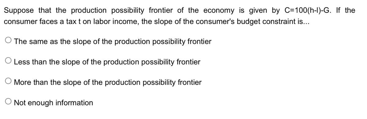 Suppose that the production possibility frontier of the economy is given by C=100(h-I)-G. If the
consumer faces a tax t on labor income, the slope of the consumer's budget constraint is...
O The same as the slope of the production possibility frontier
O Less than the slope of the production possibility frontier
O More than the slope of the production possibility frontier
O Not enough information
