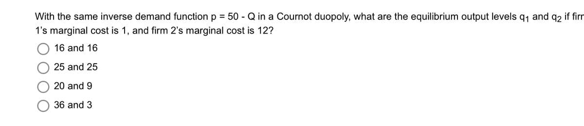 With the same inverse demand function p = 50 - Q in a Cournot duopoly, what are the equilibrium output levels q₁ and q2 if firm
1's marginal cost is 1, and firm 2's marginal cost is 12?
16 and 16
25 and 25
20 and 9
36 and 3