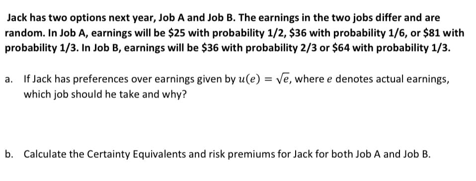 Jack has two options next year, Job A and Job B. The earnings in the two jobs differ and are
random. In Job A, earnings will be $25 with probability 1/2, $36 with probability 1/6, or $81 with
probability 1/3. In Job B, earnings will be $36 with probability 2/3 or $64 with probability 1/3.
If Jack has preferences over earnings given by u(e) = √e, where e denotes actual earnings,
which job should he take and why?
b. Calculate the Certainty Equivalents and risk premiums for Jack for both Job A and Job B.