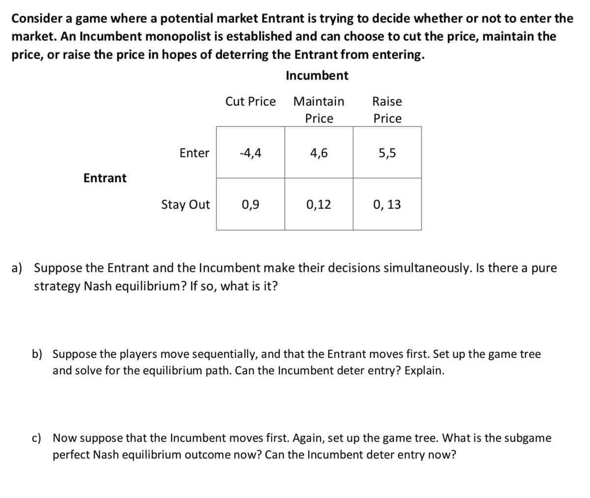 Consider a game where a potential market Entrant is trying to decide whether or not to enter the
market. An Incumbent monopolist is established and can choose to cut the price, maintain the
price, or raise the price in hopes of deterring the Entrant from entering.
Incumbent
Entrant
Enter
Stay Out
Cut Price
-4,4
0,9
Maintain
Price
4,6
0,12
Raise
Price
5,5
0, 13
a) Suppose the Entrant and the Incumbent make their decisions simultaneously. Is there a pure
strategy Nash equilibrium? If so, what is it?
b) Suppose the players move sequentially, and that the Entrant moves first. Set up the game tree
and solve for the equilibrium path. Can the Incumbent deter entry? Explain.
c) Now suppose that the Incumbent moves first. Again, set up the game tree. What is the subgame
perfect Nash equilibrium outcome now? Can the Incumbent deter entry now?
