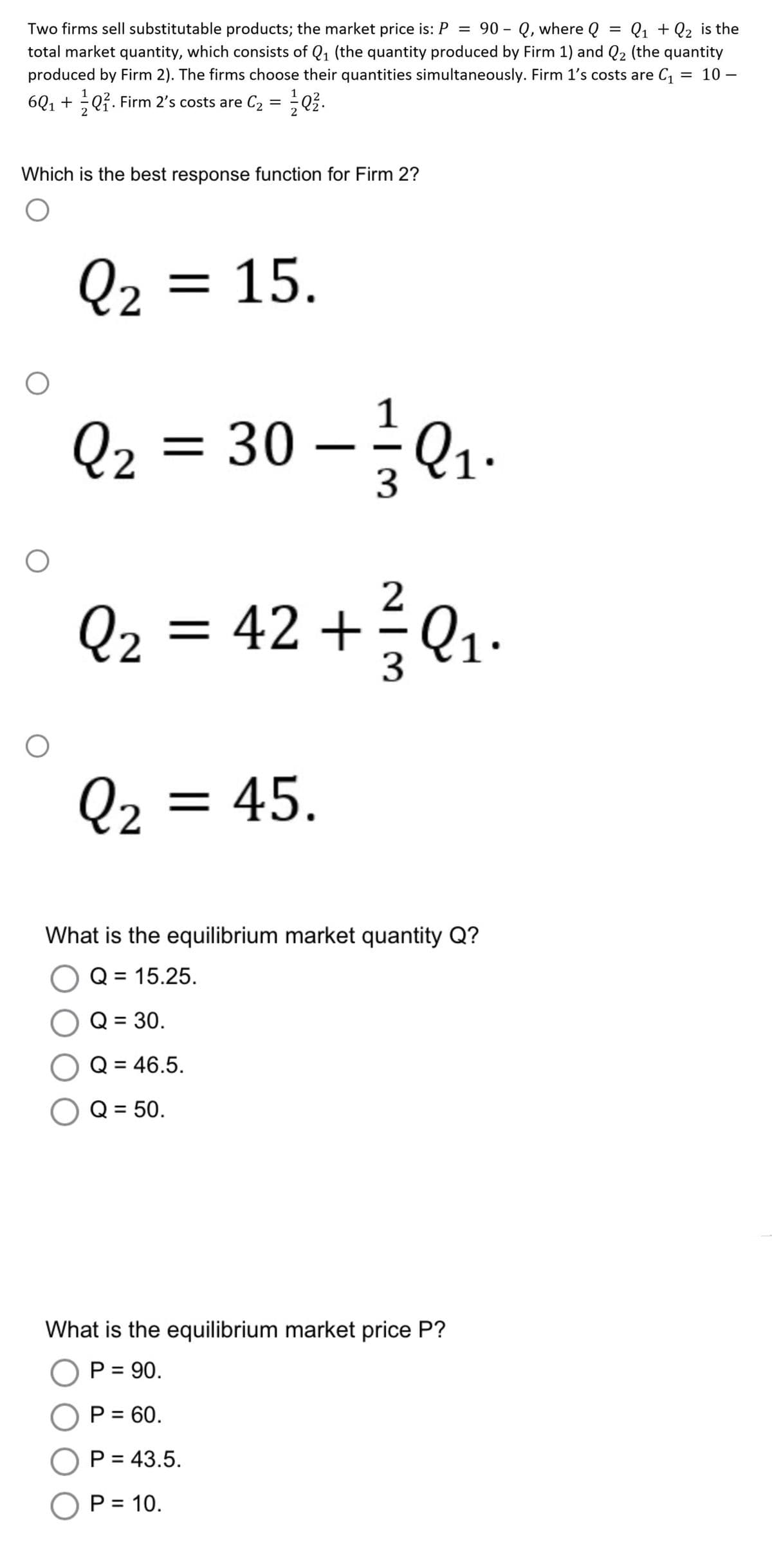 =
Two firms sell substitutable products; the market price is: P = 90-Q, where Q Q₁ + Q₂ is the
total market quantity, which consists of Q₁ (the quantity produced by Firm 1) and Q₂ (the quantity
produced by Firm 2). The firms choose their quantities simultaneously. Firm 1's costs are C₁ = 10-
6Q₁ +Q². Firm 2's costs are C₂ = Q².
Which is the best response function for Firm 2?
O
O
O
O
Q₂ = 15.
1
Q₂ = 30 - ²0₁₁
3
Q₂ = 42 + ²³² Q₁₁
2
=
1.
3
Q₂ = 45.
What is the equilibrium market quantity Q?
O Q = 15.25.
O Q = 30.
Q = 46.5.
O Q = 50.
What is the equilibrium market price P?
O P = 90.
O P = 60.
O P = 43.5.
O P = 10.