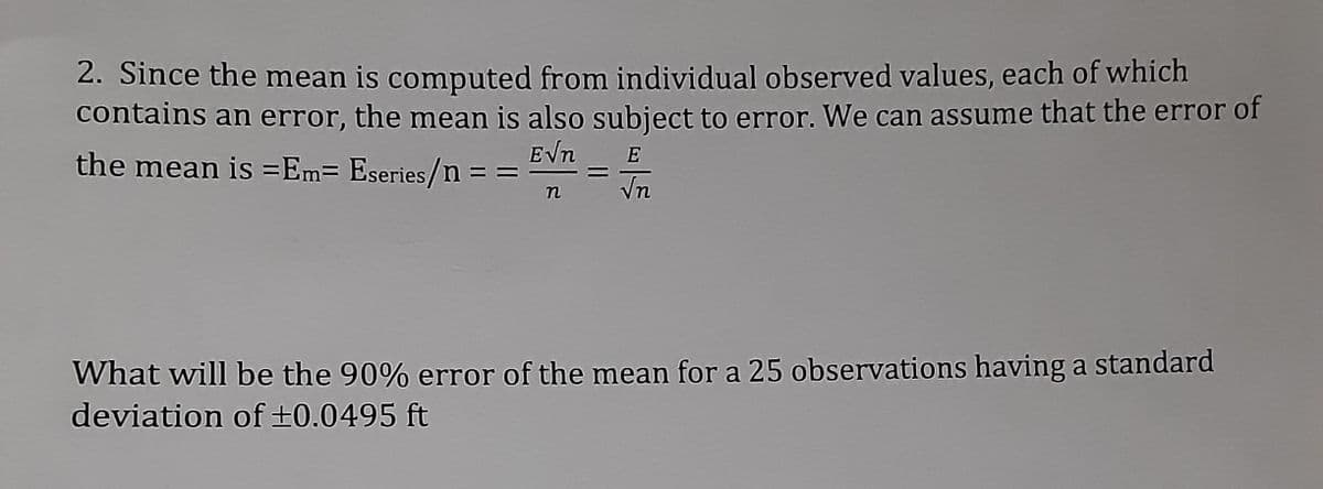 2. Since the mean is computed from individual observed values, each of which
contains an error, the mean is also subject to error. We can assume that the error of
EVn
the mean is =Em= Eseries/n =
E
Vn
What will be the 90% error of the mean for a 25 observations having a standard
deviation of +0.0495 ft
